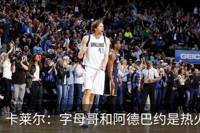 卡莱尔：字母哥和阿德巴约是热火的核心优势 也是其他球队的挑战
