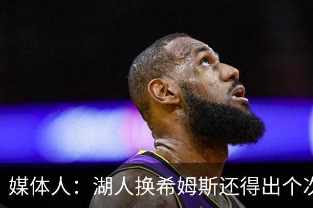 媒体人：湖人换希姆斯还得出个次轮 还要考虑是否裁哈迪或布朗尼