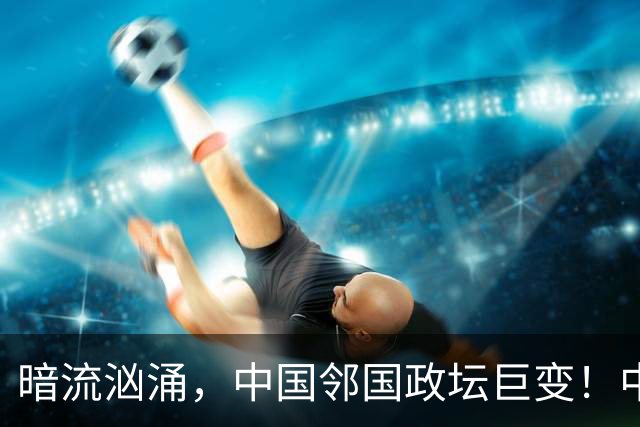 暗流汹涌，中国邻国政坛巨变！中央雷霆出手，地方派系核心被拿下