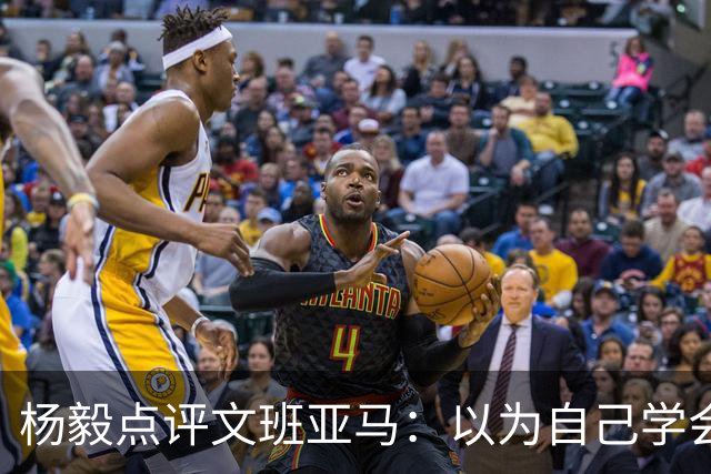 杨毅点评文班亚马：以为自己学会易筋经 这个夏天不用来了？