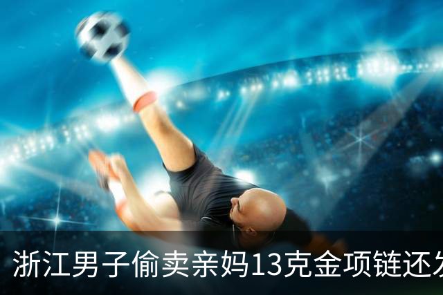浙江男子偷卖亲妈13克金项链还发朋友圈炫耀，环卫工老母亲气得报警：这次绝不心软，已多次变卖家中财物挥霍；其被采取刑事强制措施