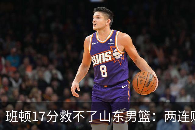 班顿17分救不了山东男篮：两连败背后，邱彪的战术账该算了